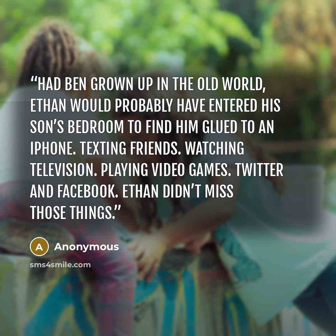 “Had Ben grown up in the old world, Ethan would probably have entered his son’s bedroom to find him glued to an iPhone. Texting friends. Watching television. Playing video games. Twitter and Facebook. Ethan didn’t miss those things.” quote by Anonymous