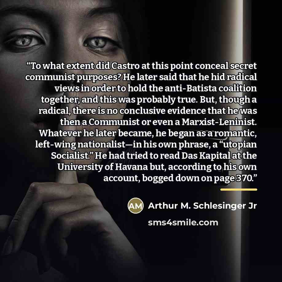 “To what extent did Castro at this point conceal secret communist purposes? He later said that he hid radical views in order to hold the anti-Batista coalition together, and this was probably true. But, though a radical, there is no conclusive evidence that he was then a Communist or even a…” quote by Arthur M. Schlesinger Jr