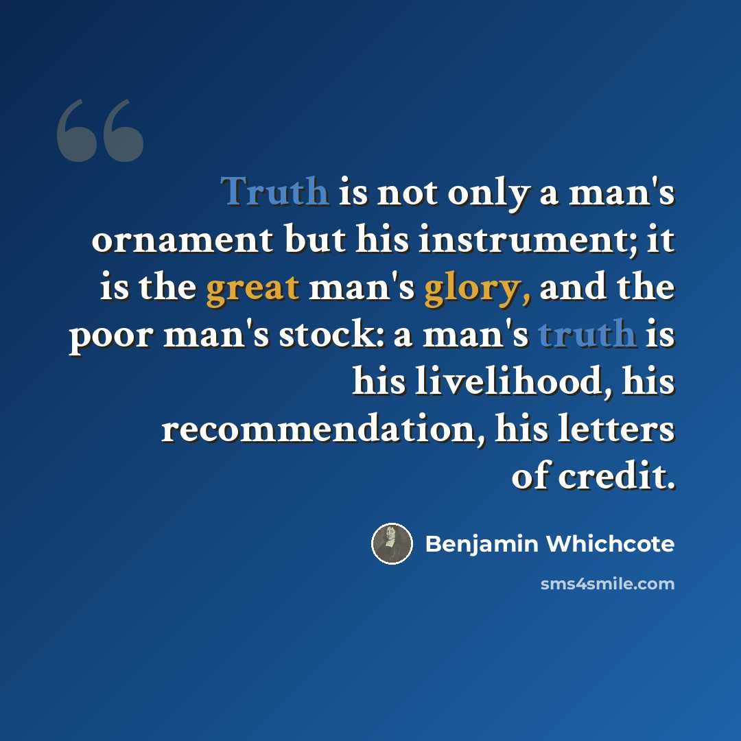 “Truth is not only a man's ornament but his instrument; it is the great man's glory, and the poor man's stock: a man's truth is his livelihood, his recommendation, his letters of credit.” quote by Benjamin Whichcote