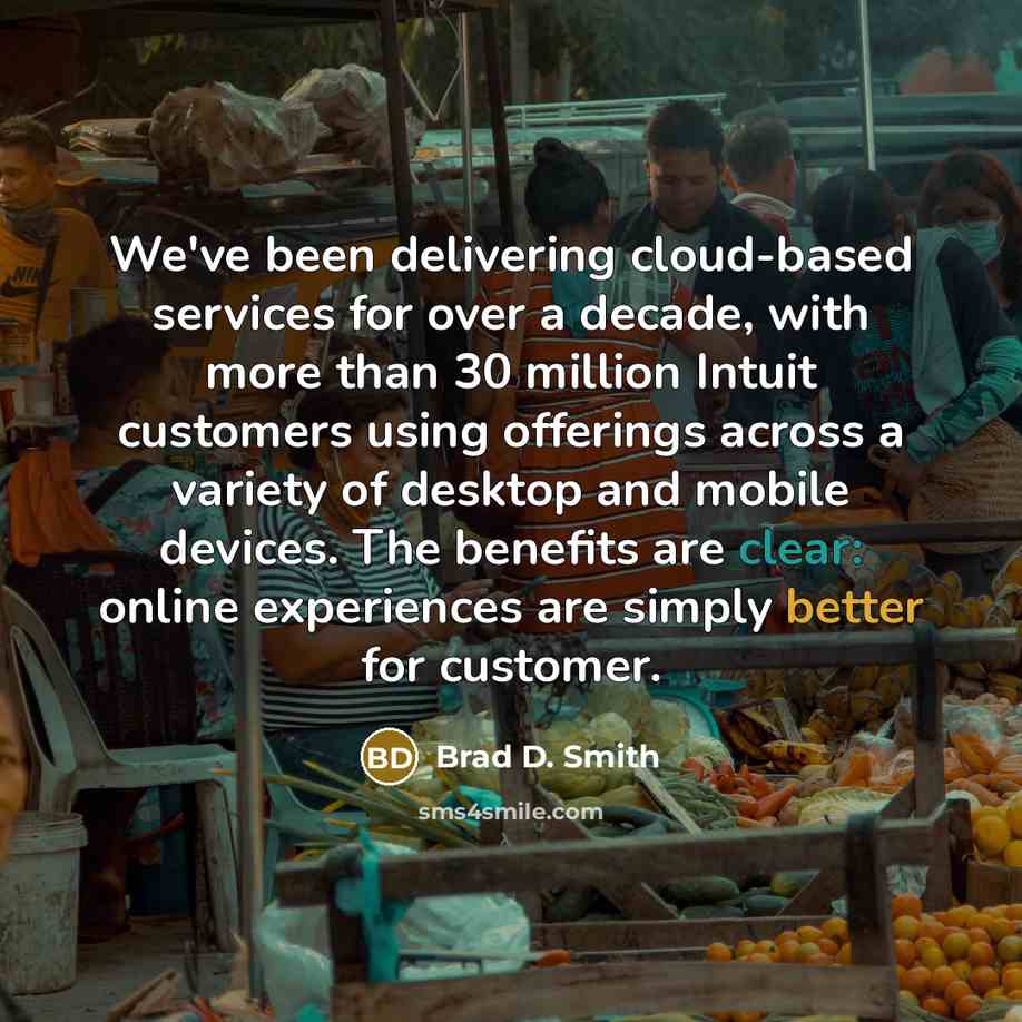“We've been delivering cloud-based services for over a decade, with more than 30 million Intuit customers using offerings across a variety of desktop and mobile devices. The benefits are clear: online experiences are simply better for customer.” quote by Brad D. Smith