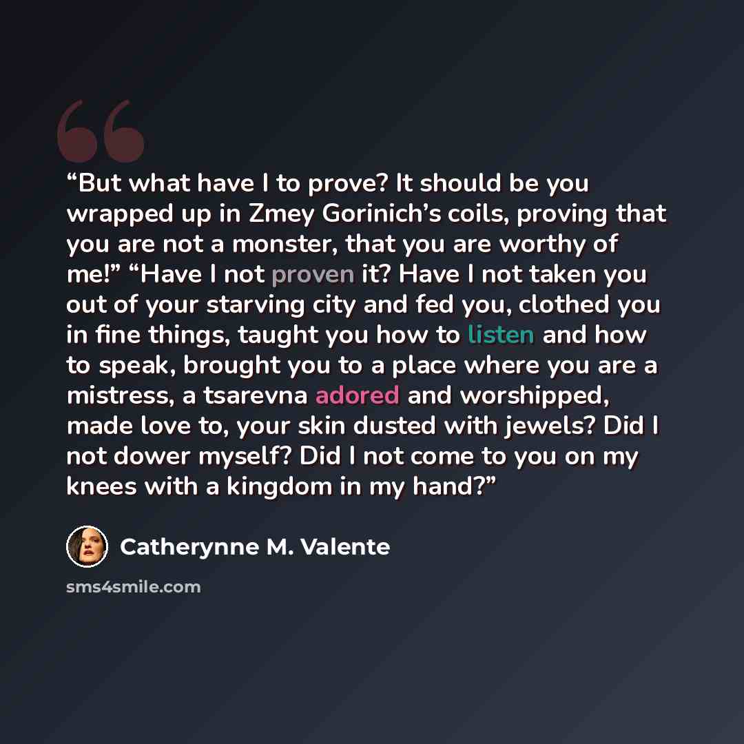 “But what have I to prove? It should be you wrapped up in Zmey Gorinich’s coils, proving that you are not a monster, that you are worthy of me!” “Have I not proven it? Have I not taken you out of your starving city and fed you, clothed you in fine things, taught you how to listen and how to speak…” quote by Catherynne M. Valente