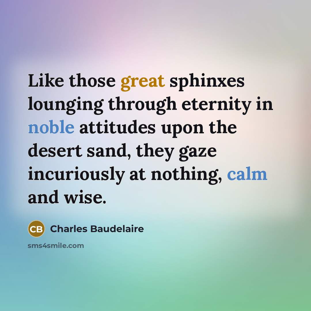 “Like those great sphinxes lounging through eternity in noble attitudes upon the desert sand, they gaze incuriously at nothing, calm and wise.” quote by Charles Baudelaire