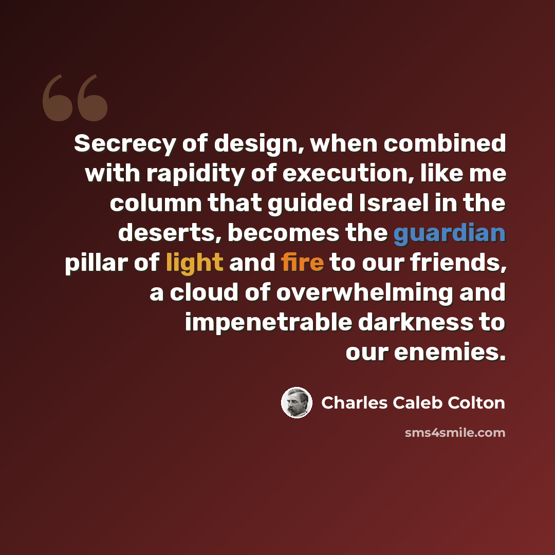 “Secrecy of design, when combined with rapidity of execution, like me column that guided Israel in the deserts, becomes the guardian pillar of light and fire to our friends, a cloud of overwhelming and impenetrable darkness to our enemies.” quote by Charles Caleb Colton