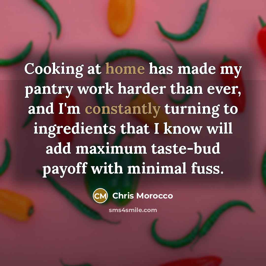“Cooking at home has made my pantry work harder than ever, and I'm constantly turning to ingredients that I know will add maximum taste-bud payoff with minimal fuss.” quote by Chris Morocco