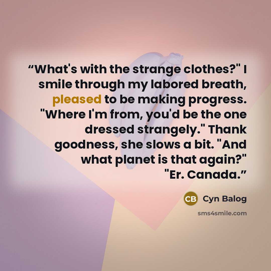 “What's with the strange clothes?" I smile through my labored breath, pleased to be making progress. "Where I'm from, you'd be the one dressed strangely." Thank goodness, she slows a bit. "And what planet is that again?" "Er. Canada.” quote by Cyn Balog