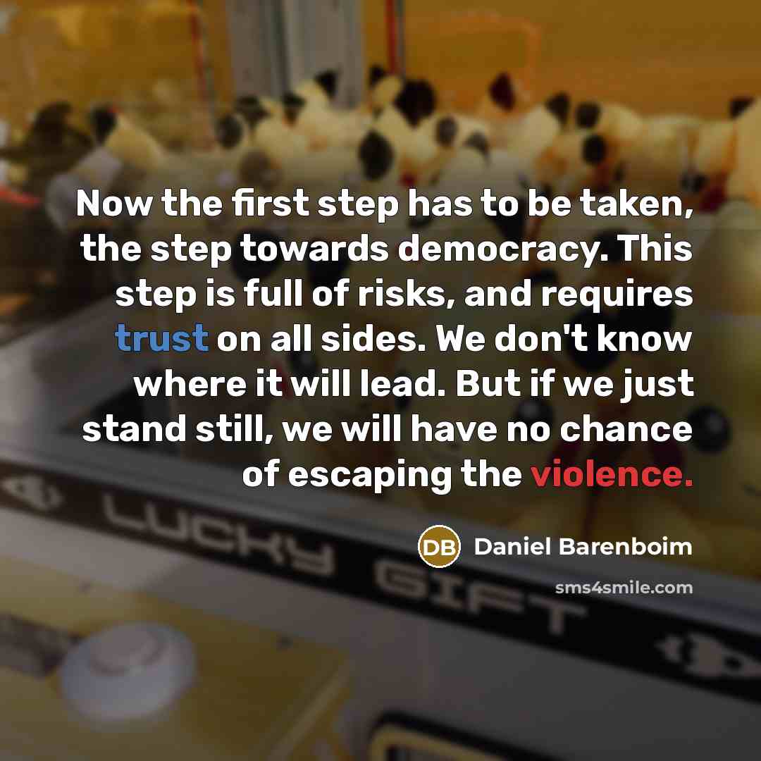 “Now the first step has to be taken, the step towards democracy. This step is full of risks, and requires trust on all sides. We don't know where it will lead. But if we just stand still, we will have no chance of escaping the violence.” quote by Daniel Barenboim