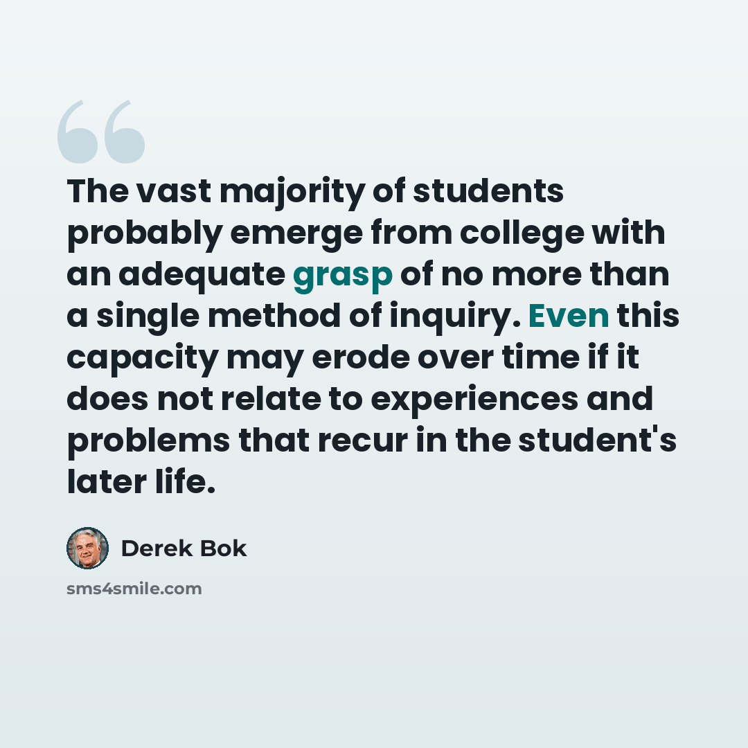 “The vast majority of students probably emerge from college with an adequate grasp of no more than a single method of inquiry. Even this capacity may erode over time if it does not relate to experiences and problems that recur in the student's later life.” quote by Derek Bok