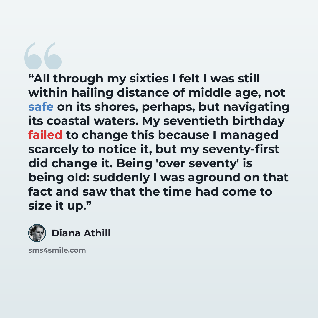 “All through my sixties I felt I was still within hailing distance of middle age, not safe on its shores, perhaps, but navigating its coastal waters. My seventieth birthday failed to change this because I managed scarcely to notice it, but my seventy-first did change it. Being 'over seventy' is…” quote by Diana Athill