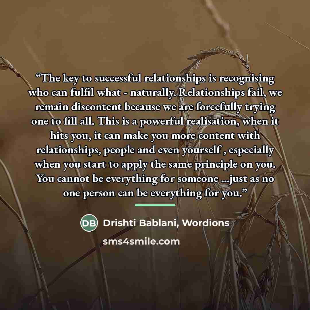 “The key to successful relationships is recognising who can fulfil what - naturally. Relationships fail, we remain discontent because we are forcefully trying one to fill all. This is a powerful realisation, when it hits you, it can make you more content with relationships, people and even yourself…” quote by Drishti Bablani, Wordions