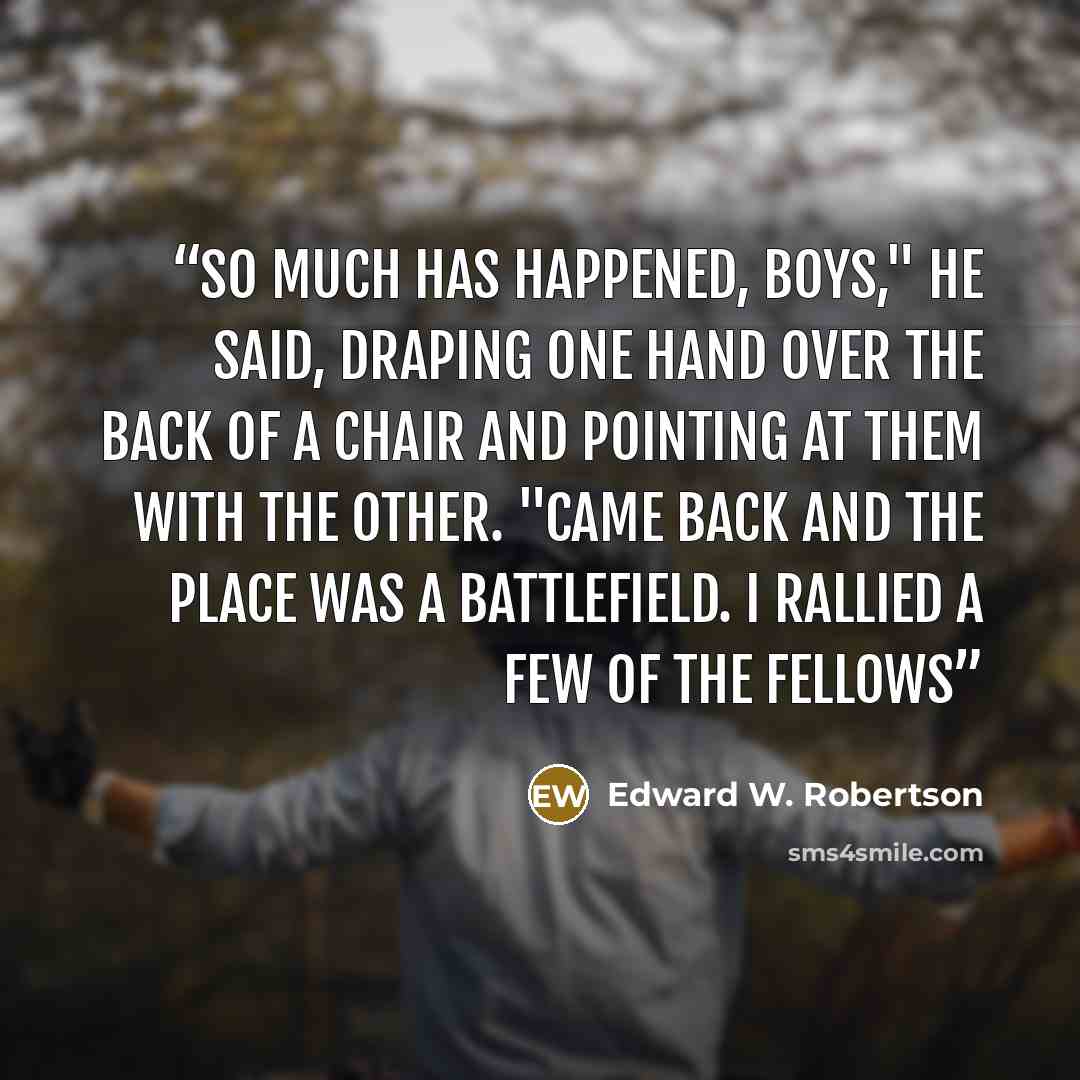 “So much has happened, boys," he said, draping one hand over the back of a chair and pointing at them with the other. "Came back and the place was a battlefield. I rallied a few of the fellows” quote by Edward W. Robertson
