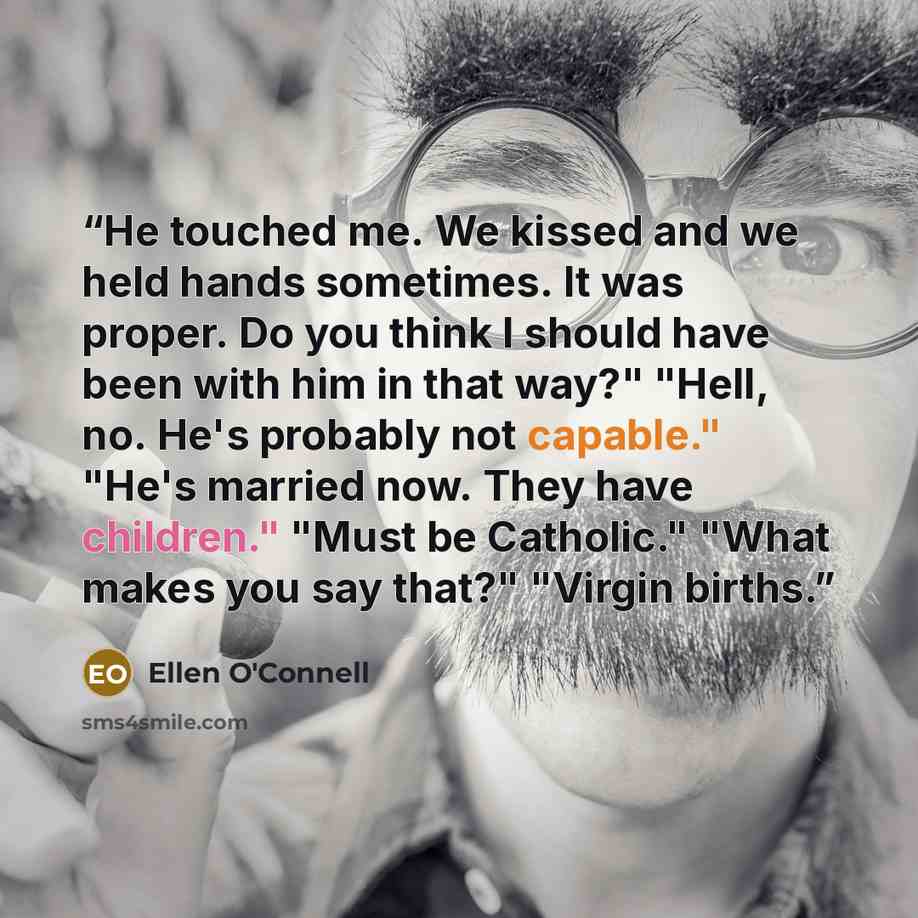 “He touched me. We kissed and we held hands sometimes. It was proper. Do you think I should have been with him in that way?" "Hell, no. He's probably not capable." "He's married now. They have children." "Must be Catholic." "What makes you say that?" "Virgin births.” quote by Ellen O'Connell