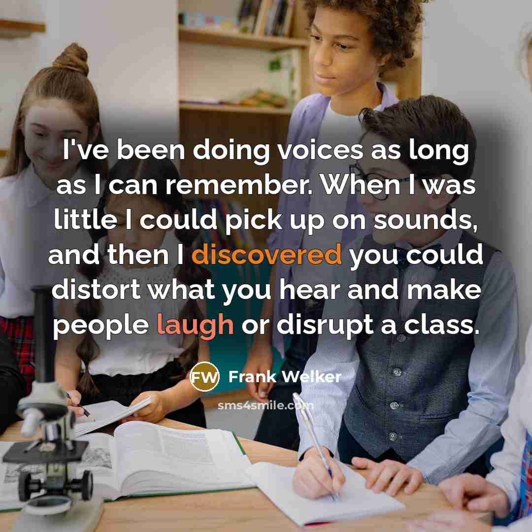 “I've been doing voices as long as I can remember. When I was little I could pick up on sounds, and then I discovered you could distort what you hear and make people laugh or disrupt a class.” quote by Frank Welker