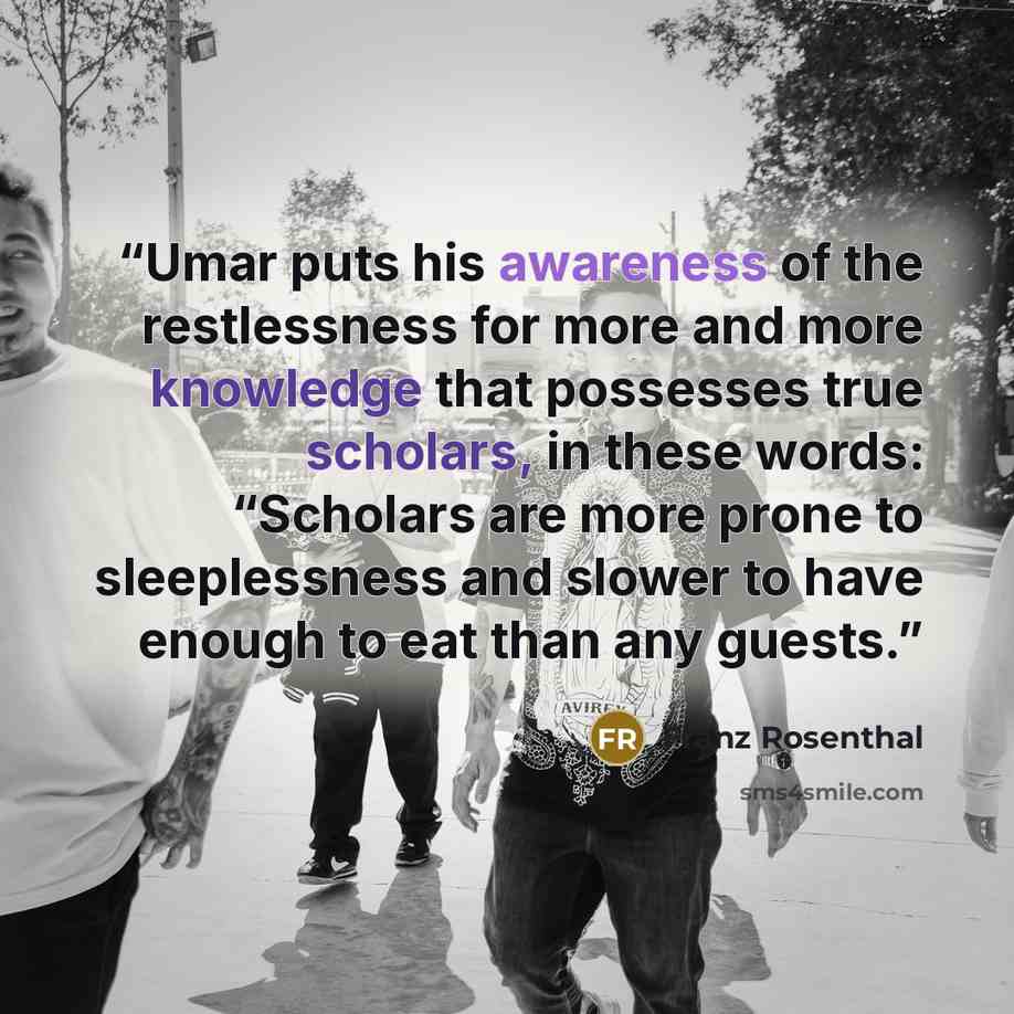 “Umar puts his awareness of the restlessness for more and more knowledge that possesses true scholars, in these words: “Scholars are more prone to sleeplessness and slower to have enough to eat than any guests.” quote by Franz Rosenthal