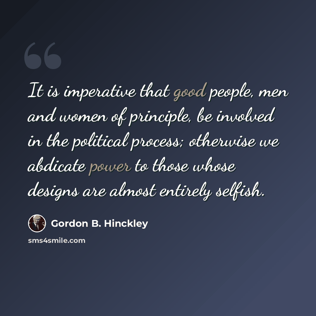 “It is imperative that good people, men and women of principle, be involved in the political process; otherwise we abdicate power to those whose designs are almost entirely selfish.” quote by Gordon B. Hinckley