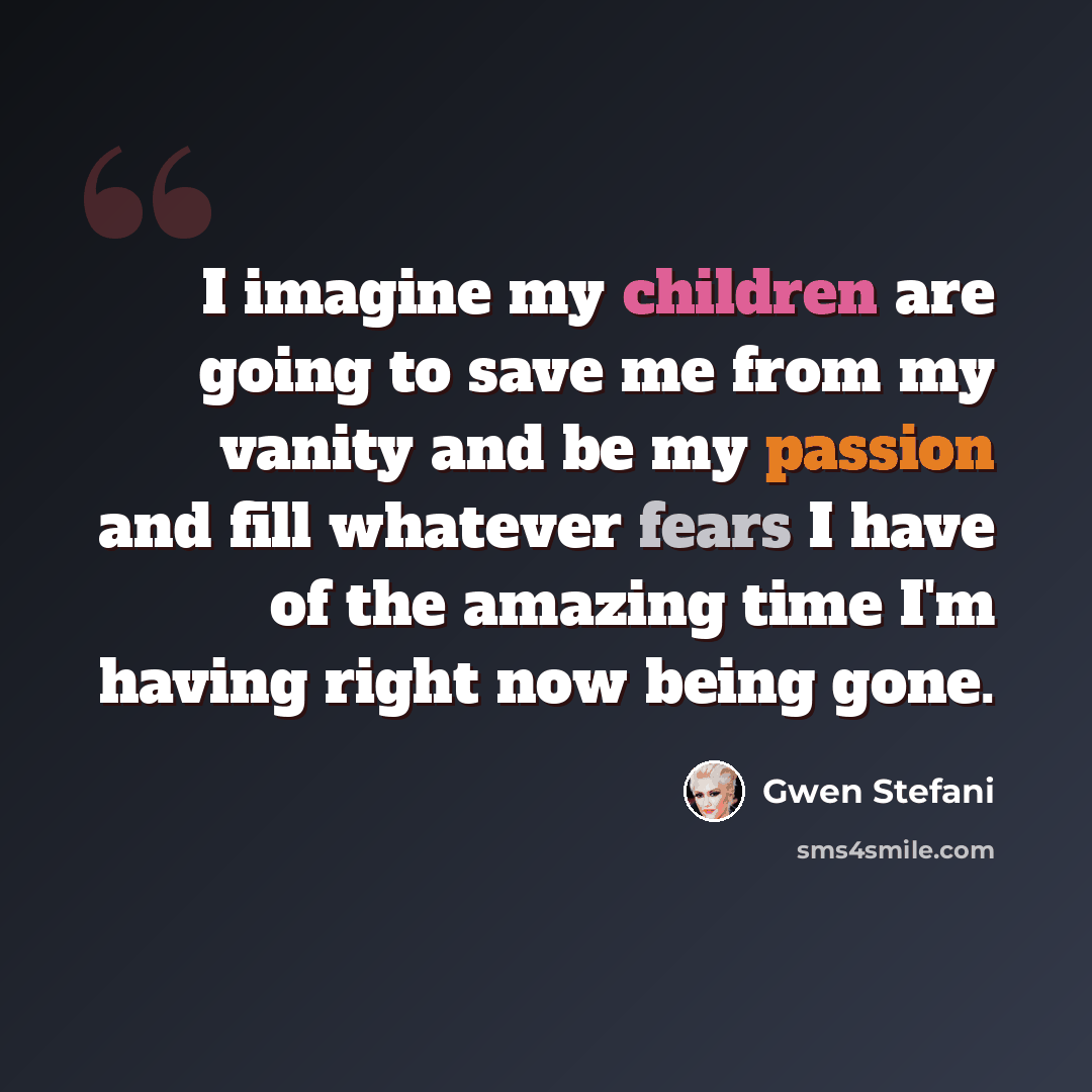 “I imagine my children are going to save me from my vanity and be my passion and fill whatever fears I have of the amazing time I'm having right now being gone.” quote by Gwen Stefani