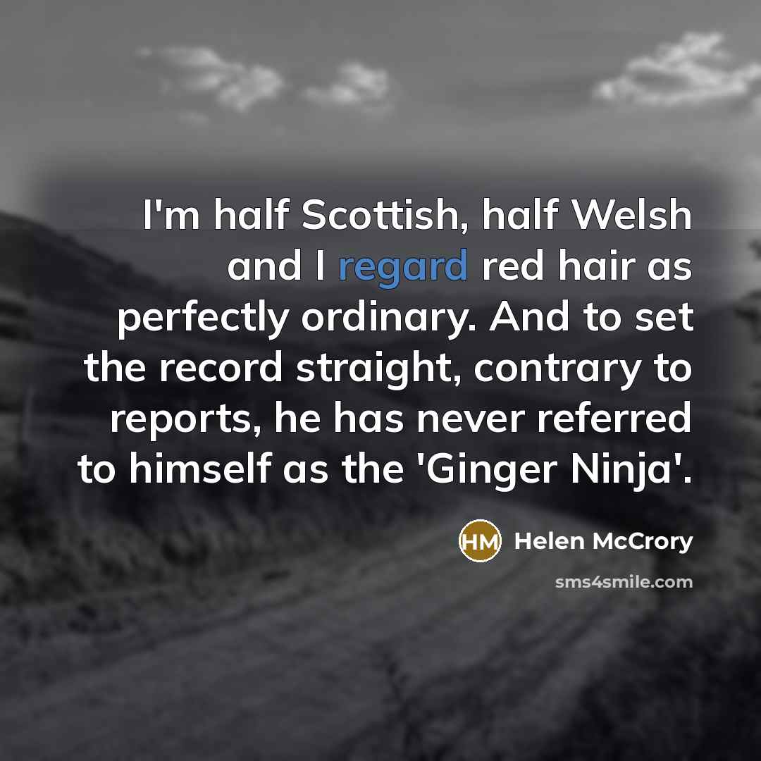 “I'm half Scottish, half Welsh and I regard red hair as perfectly ordinary. And to set the record straight, contrary to reports, he has never referred to himself as the 'Ginger Ninja'.” quote by Helen McCrory