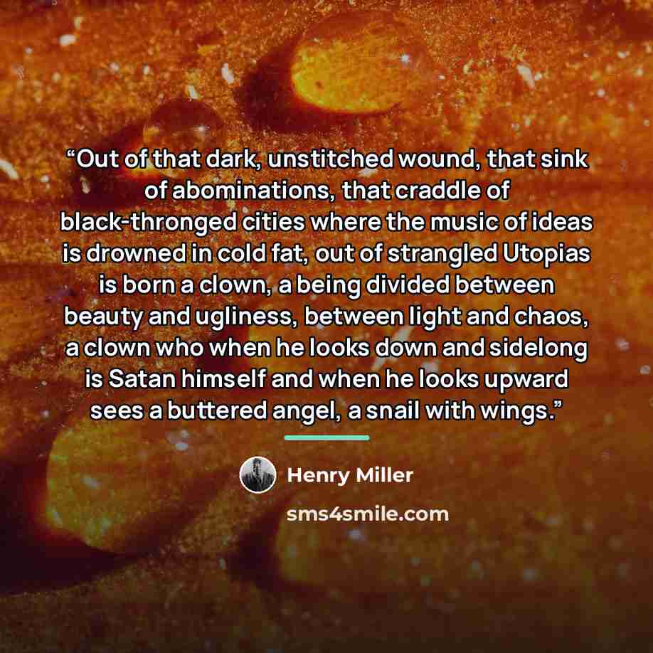 “Out of that dark, unstitched wound, that sink of abominations, that craddle of black-thronged cities where the music of ideas is drowned in cold fat, out of strangled Utopias is born a clown, a being divided between beauty and ugliness, between light and chaos, a clown who when he looks down and…” quote by Henry Miller