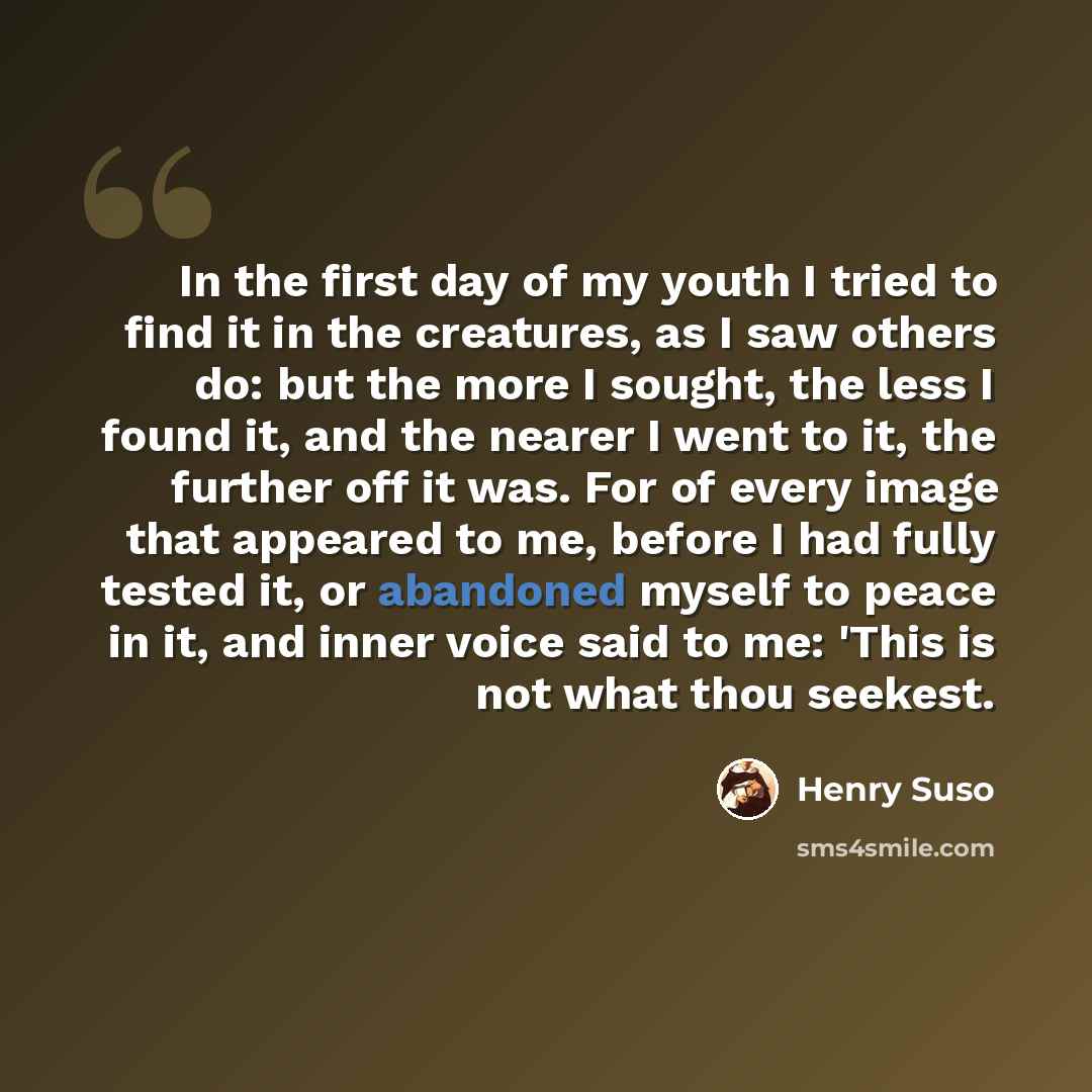 “In the first day of my youth I tried to find it in the creatures, as I saw others do: but the more I sought, the less I found it, and the nearer I went to it, the further off it was. For of every image that appeared to me, before I had fully tested it, or abandoned myself to peace in it, and inner…” quote by Henry Suso