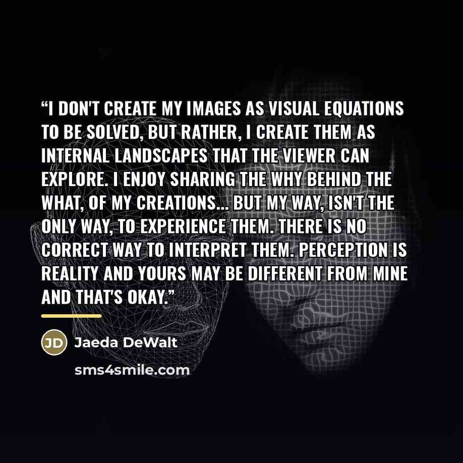“I don't create my images as visual equations to be solved, but rather, i create them as internal landscapes that the viewer can explore. I enjoy sharing the why behind the what, of my creations... but my way, isn't the only way, to experience them. There is no correct way to interpret them…” quote by Jaeda DeWalt
