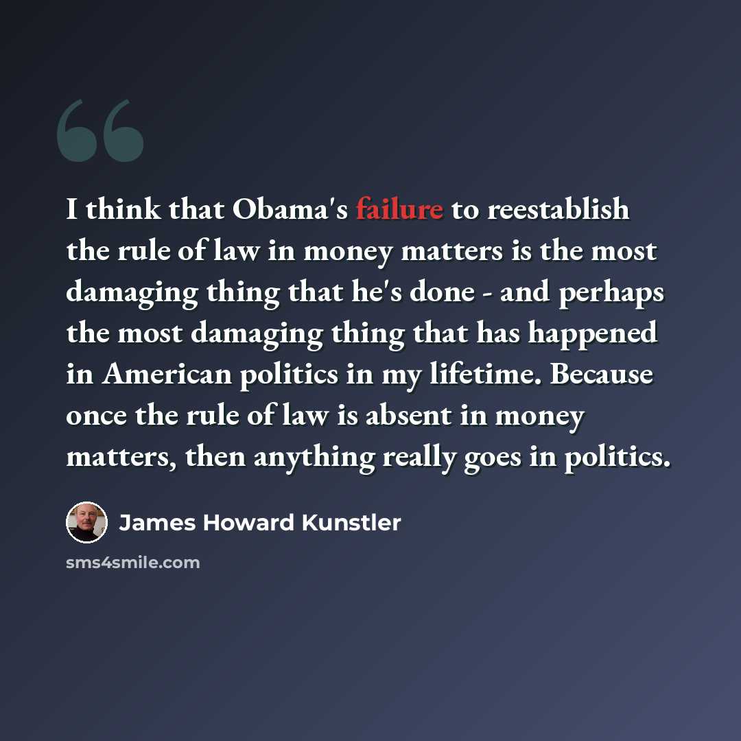 “I think that Obama's failure to reestablish the rule of law in money matters is the most damaging thing that he's done - and perhaps the most damaging thing that has happened in American politics in my lifetime. Because once the rule of law is absent in money matters, then anything really goes in…” quote by James Howard Kunstler