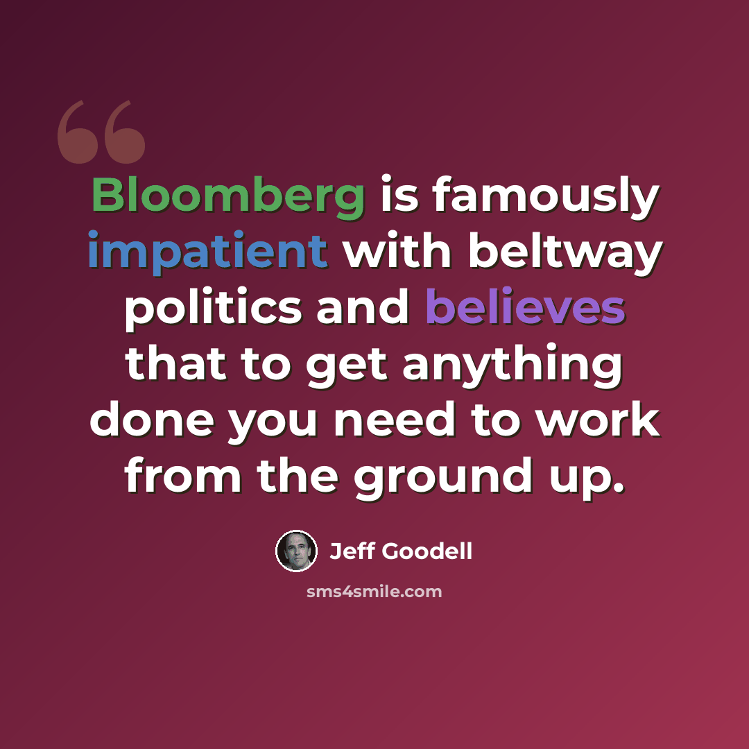 “Bloomberg is famously impatient with beltway politics and believes that to get anything done you need to work from the ground up.” quote by Jeff Goodell