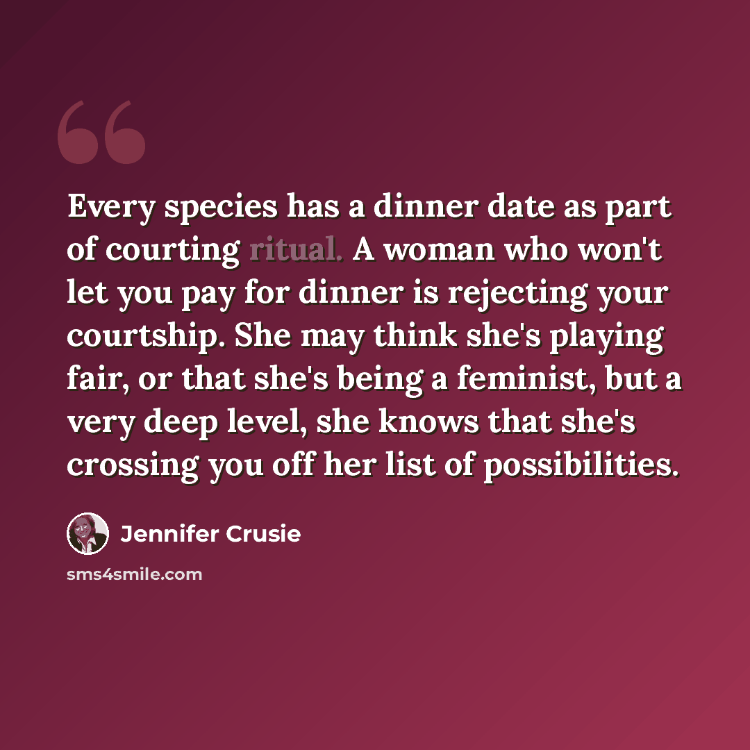 “Every species has a dinner date as part of courting ritual. A woman who won't let you pay for dinner is rejecting your courtship. She may think she's playing fair, or that she's being a feminist, but a very deep level, she knows that she's crossing you off her list of possibilities.” quote by Jennifer Crusie