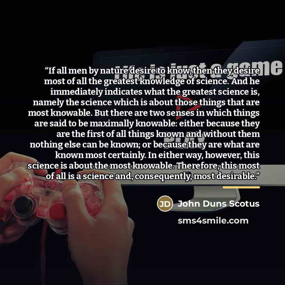 “If all men by nature desire to know, then they desire most of all the greatest knowledge of science. And he immediately indicates what the greatest science is, namely the science which is about those things that are most knowable. But there are two senses in which things are said to be maximally…” quote by John Duns Scotus