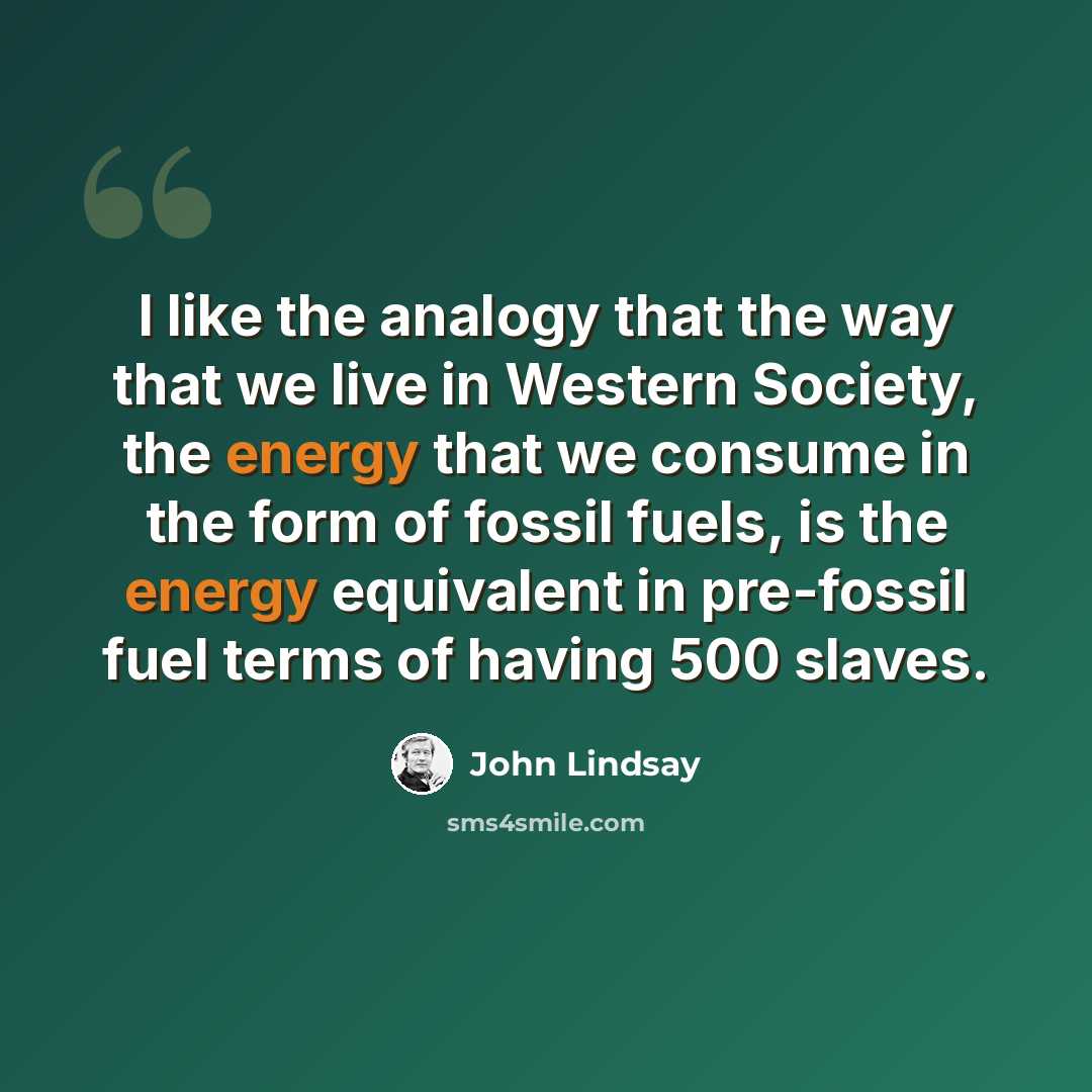 “I like the analogy that the way that we live in Western Society, the energy that we consume in the form of fossil fuels, is the energy equivalent in pre-fossil fuel terms of having 500 slaves.” quote by John Lindsay