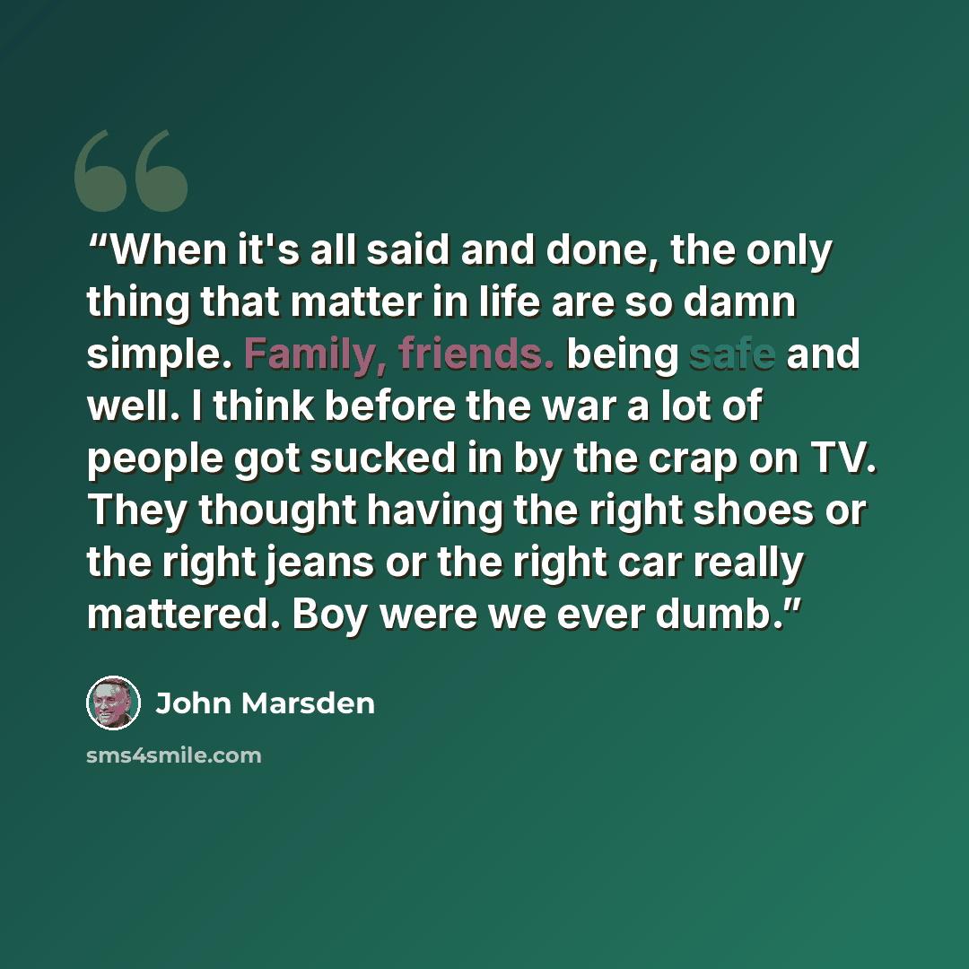 “When it's all said and done, the only thing that matter in life are so damn simple. Family, friends. being safe and well. I think before the war a lot of people got sucked in by the crap on TV. They thought having the right shoes or the right jeans or the right car really mattered. Boy were we…” quote by John Marsden