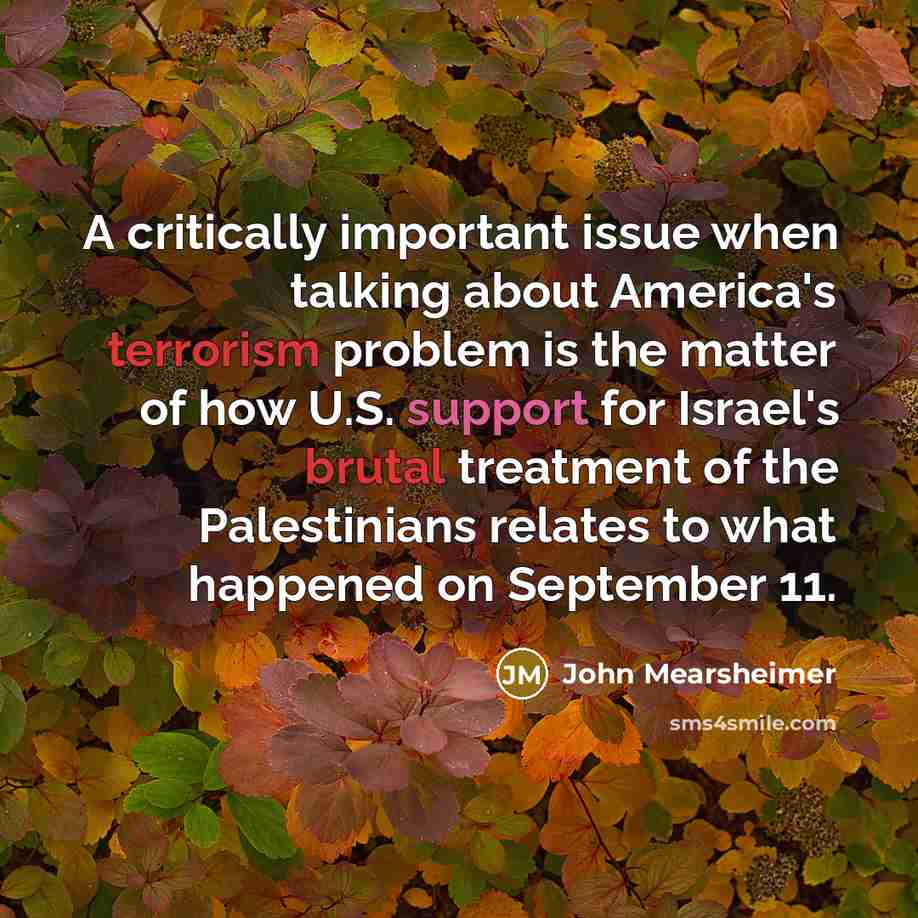“A critically important issue when talking about America's terrorism problem is the matter of how U.S. support for Israel's brutal treatment of the Palestinians relates to what happened on September 11.” quote by John Mearsheimer