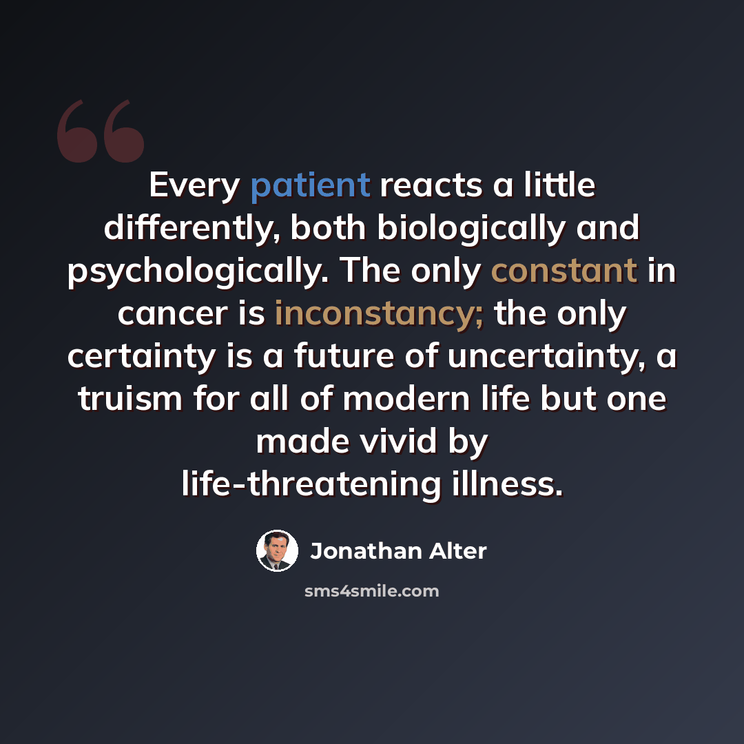 “Every patient reacts a little differently, both biologically and psychologically. The only constant in cancer is inconstancy; the only certainty is a future of uncertainty, a truism for all of modern life but one made vivid by life-threatening illness.” quote by Jonathan Alter