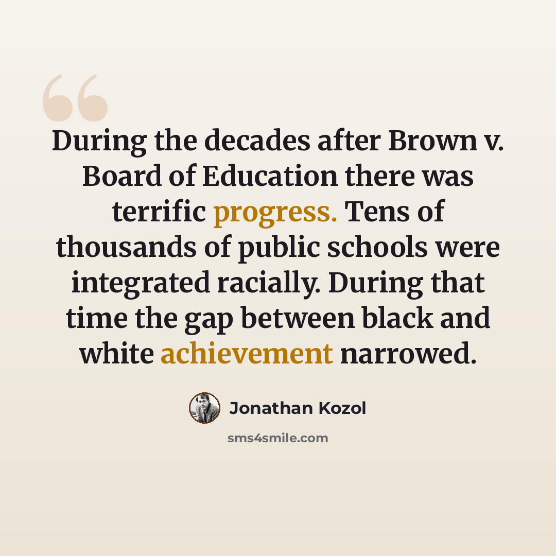 “During the decades after Brown v. Board of Education there was terrific progress. Tens of thousands of public schools were integrated racially. During that time the gap between black and white achievement narrowed.” quote by Jonathan Kozol