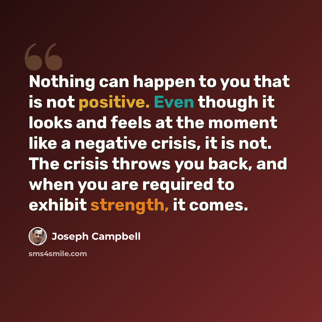 “Nothing can happen to you that is not positive. Even though it looks and feels at the moment like a negative crisis, it is not. The crisis throws you back, and when you are required to exhibit strength, it comes.” quote by Joseph Campbell