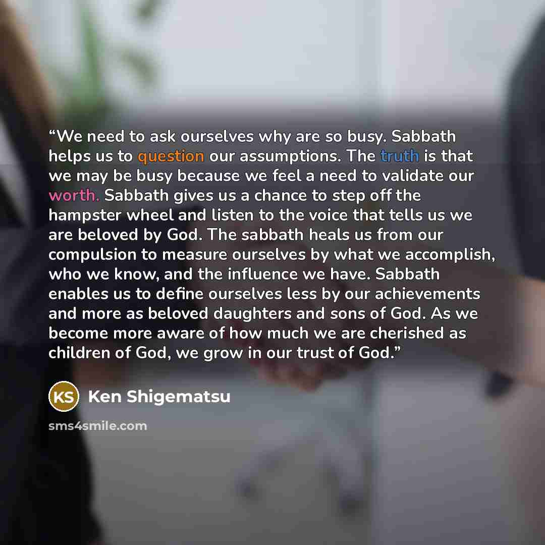 “We need to ask ourselves why are so busy. Sabbath helps us to question our assumptions. The truth is that we may be busy because we feel a need to validate our worth. Sabbath gives us a chance to step off the hampster wheel and listen to the voice that tells us we are beloved by God. The sabbath…” quote by Ken Shigematsu