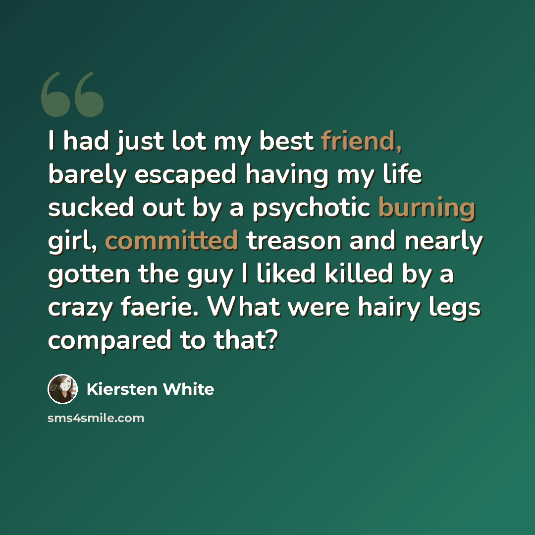 “I had just lot my best friend, barely escaped having my life sucked out by a psychotic burning girl, committed treason and nearly gotten the guy I liked killed by a crazy faerie. What were hairy legs compared to that?” quote by Kiersten White