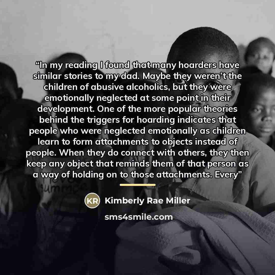 “In my reading I found that many hoarders have similar stories to my dad. Maybe they weren’t the children of abusive alcoholics, but they were emotionally neglected at some point in their development. One of the more popular theories behind the triggers for hoarding indicates that people who were…” quote by Kimberly Rae Miller