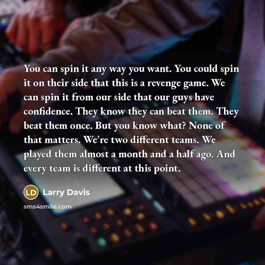 “You can spin it any way you want. You could spin it on their side that this is a revenge game. We can spin it from our side that our guys have confidence. They know they can beat them. They beat them once. But you know what? None of that matters. We're two different teams. We played them almost a…” quote by Larry Davis
