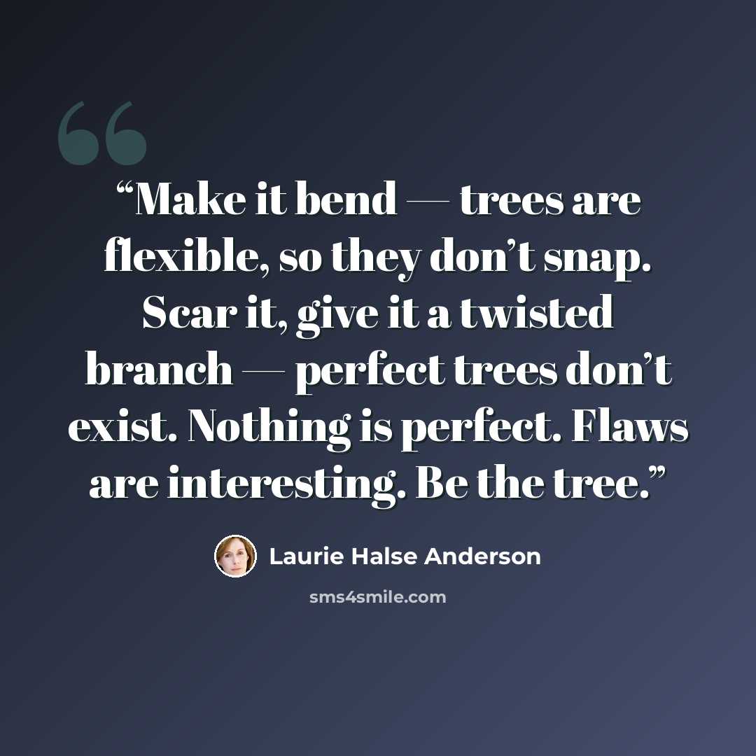 “Make it bend — trees are flexible, so they don’t snap. Scar it, give it a twisted branch — perfect trees don’t exist. Nothing is perfect. Flaws are interesting. Be the tree.” quote by Laurie Halse Anderson
