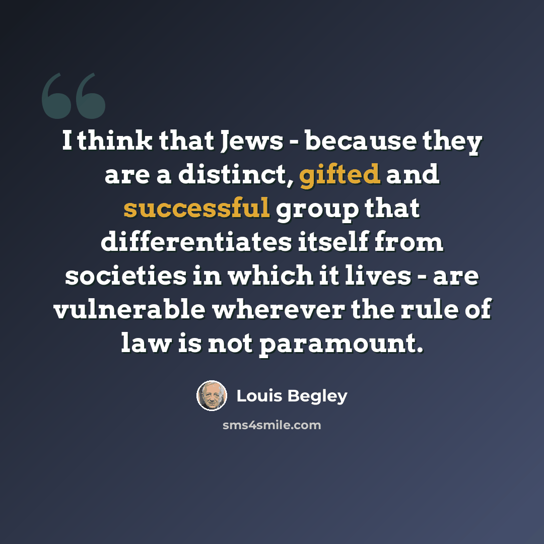 “I think that Jews - because they are a distinct, gifted and successful group that differentiates itself from societies in which it lives - are vulnerable wherever the rule of law is not paramount.” quote by Louis Begley