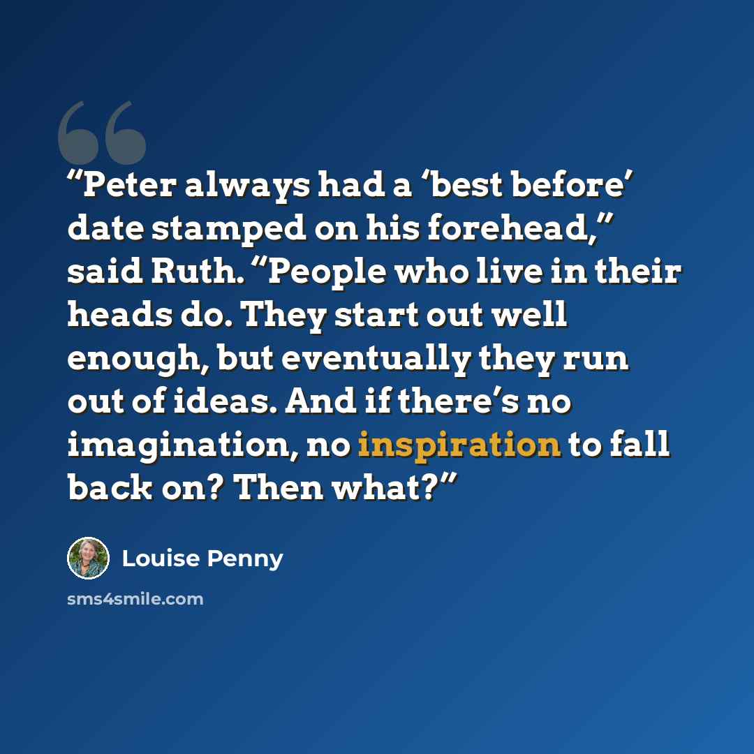 “Peter always had a ‘best before’ date stamped on his forehead,” said Ruth. “People who live in their heads do. They start out well enough, but eventually they run out of ideas. And if there’s no imagination, no inspiration to fall back on? Then what?” quote by Louise Penny