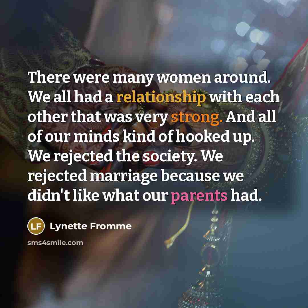 “There were many women around. We all had a relationship with each other that was very strong. And all of our minds kind of hooked up. We rejected the society. We rejected marriage because we didn't like what our parents had.” quote by Lynette Fromme