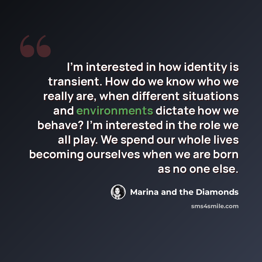 “I'm interested in how identity is transient. How do we know who we really are, when different situations and environments dictate how we behave? I'm interested in the role we all play. We spend our whole lives becoming ourselves when we are born as no one else.” quote by Marina and the Diamonds