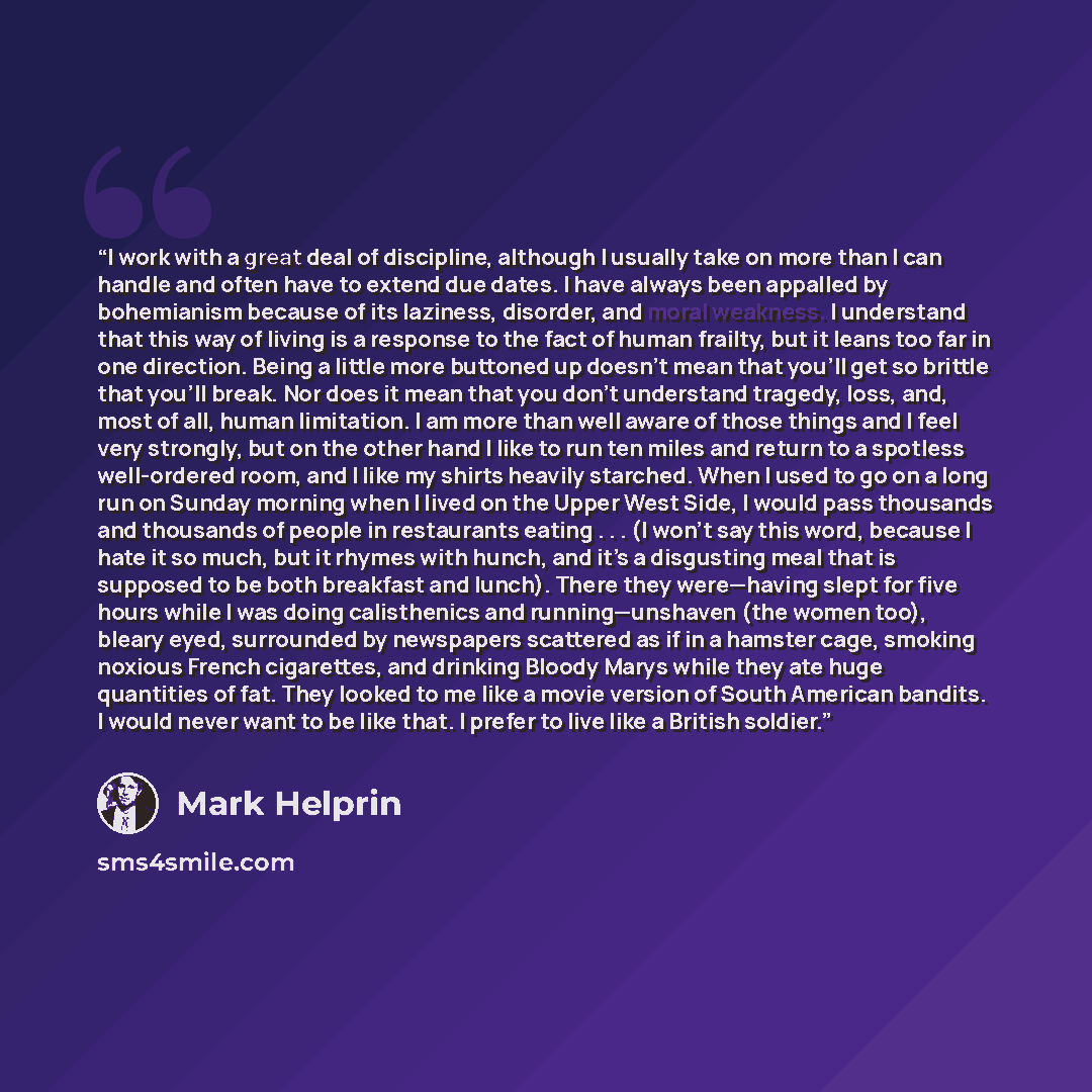 “I work with a great deal of discipline, although I usually take on more than I can handle and often have to extend due dates. I have always been appalled by bohemianism because of its laziness, disorder, and moral weakness. I understand that this way of living is a response to the fact of human…” quote by Mark Helprin
