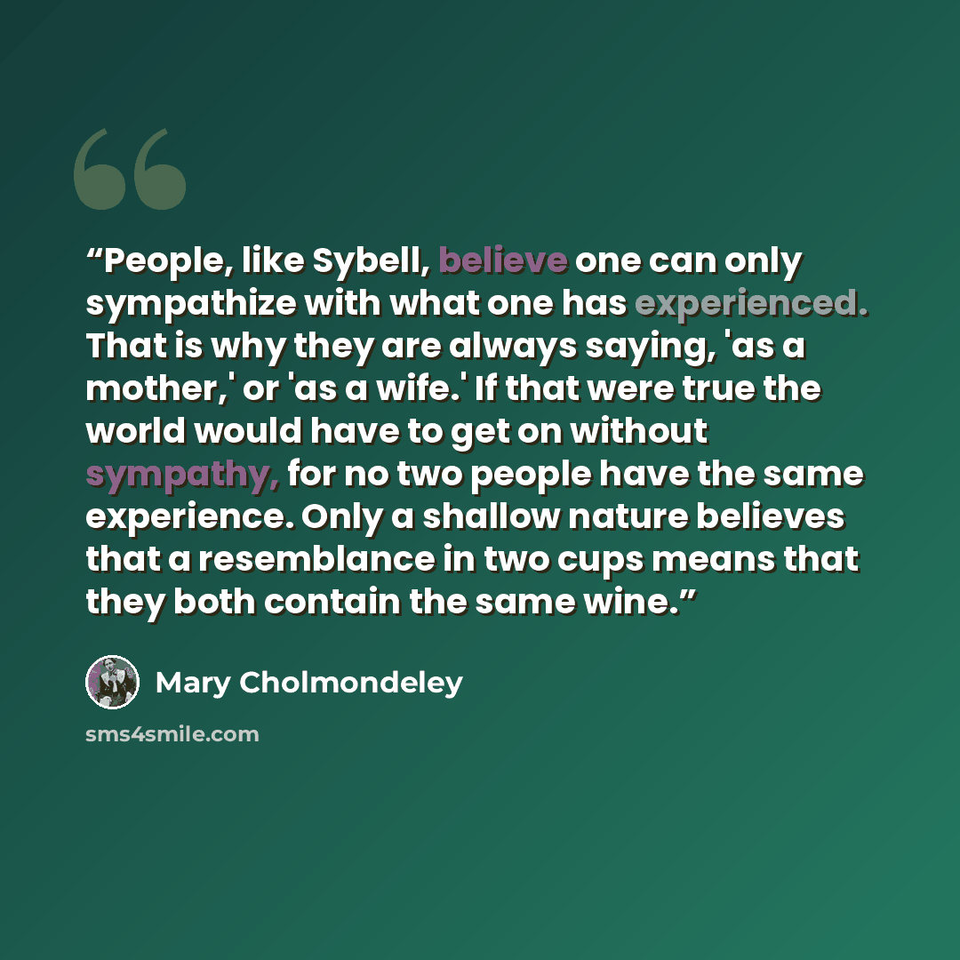 “People, like Sybell, believe one can only sympathize with what one has experienced. That is why they are always saying, 'as a mother,' or 'as a wife.' If that were true the world would have to get on without sympathy, for no two people have the same experience. Only a shallow nature believes that…” quote by Mary Cholmondeley