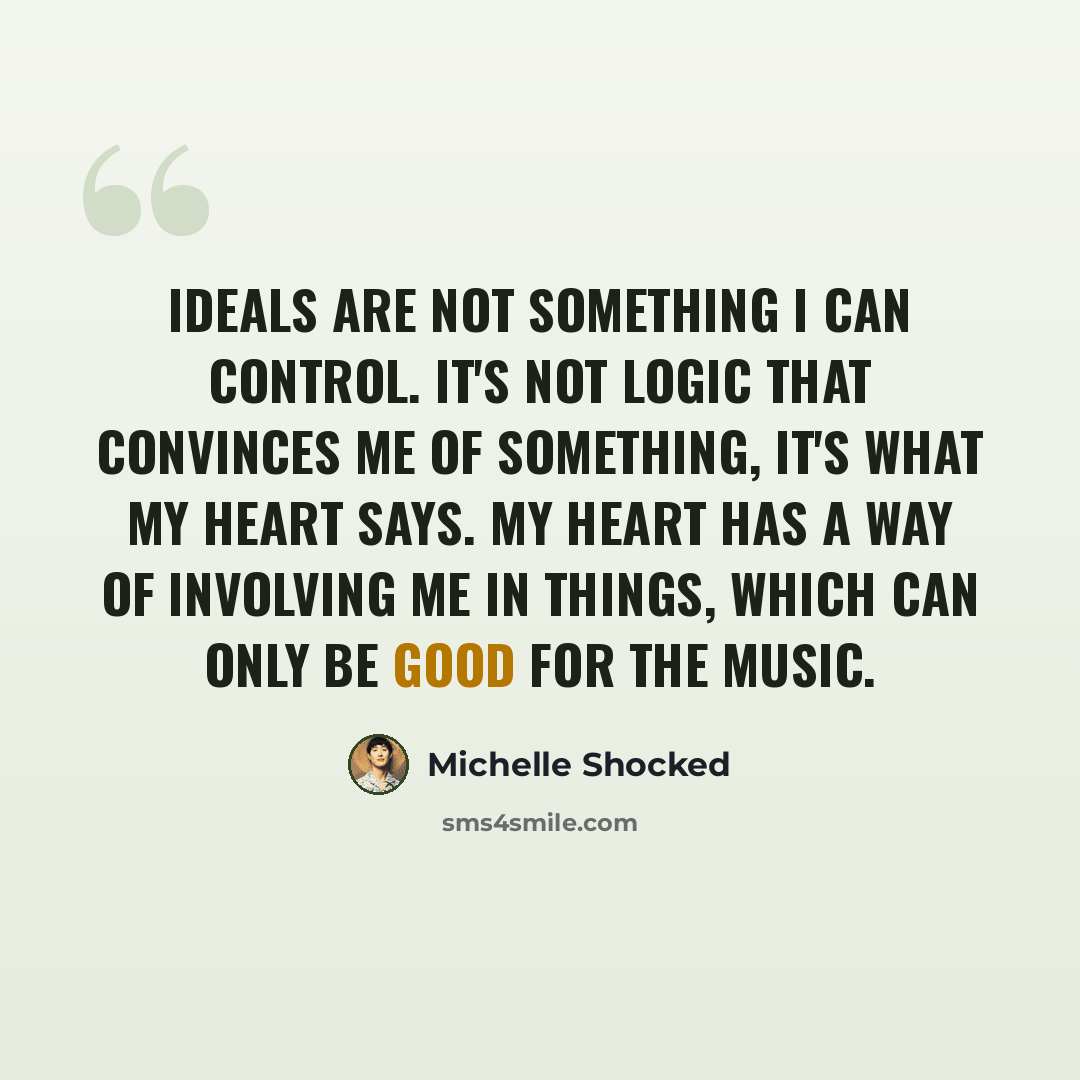 “Ideals are not something I can control. It's not logic that convinces me of something, it's what my heart says. My heart has a way of involving me in things, which can only be good for the music.” quote by Michelle Shocked