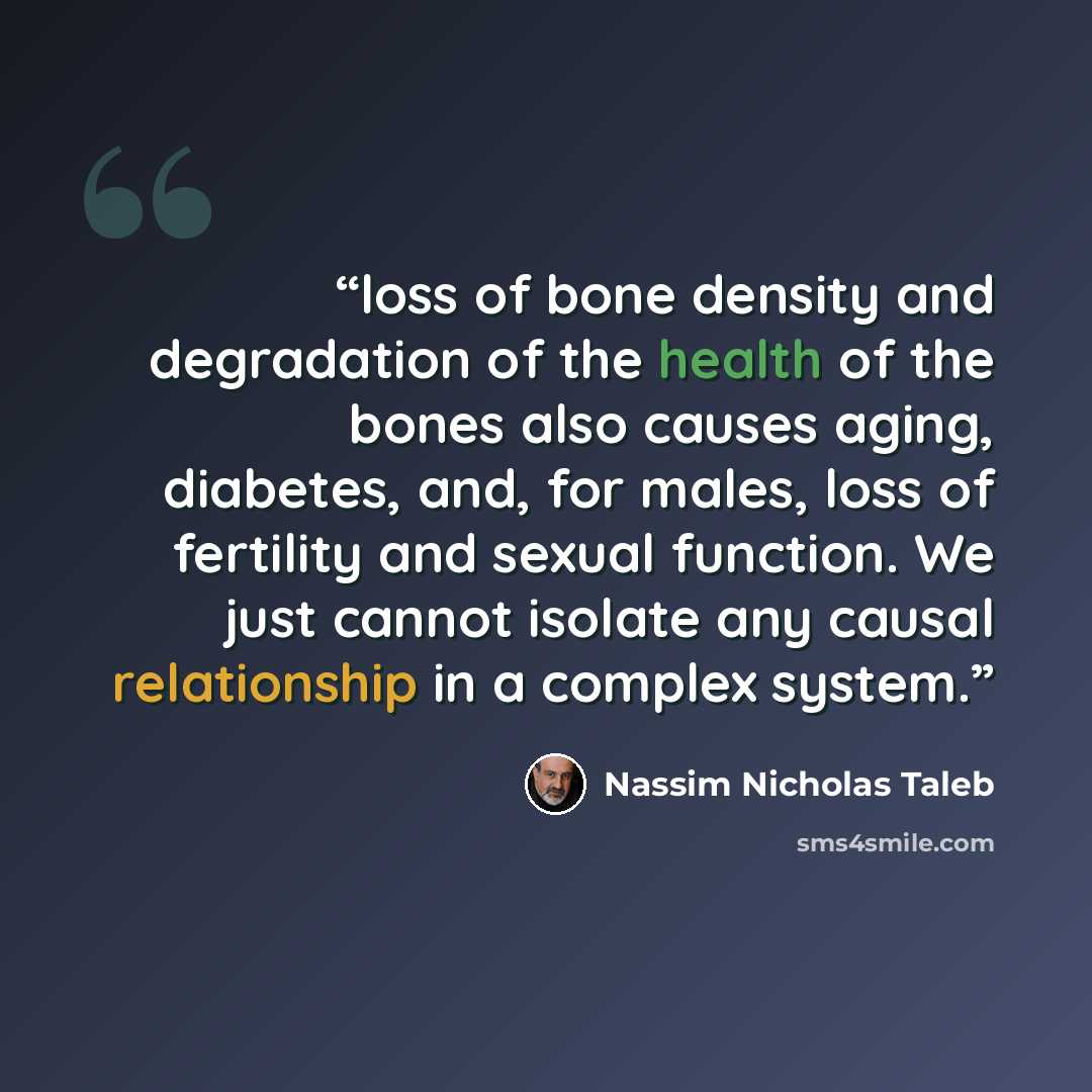“loss of bone density and degradation of the health of the bones also causes aging, diabetes, and, for males, loss of fertility and sexual function. We just cannot isolate any causal relationship in a complex system.” quote by Nassim Nicholas Taleb