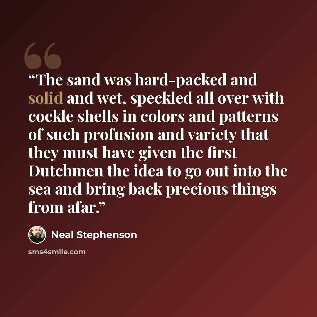 “The sand was hard-packed and solid and wet, speckled all over with cockle shells in colors and patterns of such profusion and variety that they must have given the first Dutchmen the idea to go out into the sea and bring back precious things from afar.” quote by Neal Stephenson
