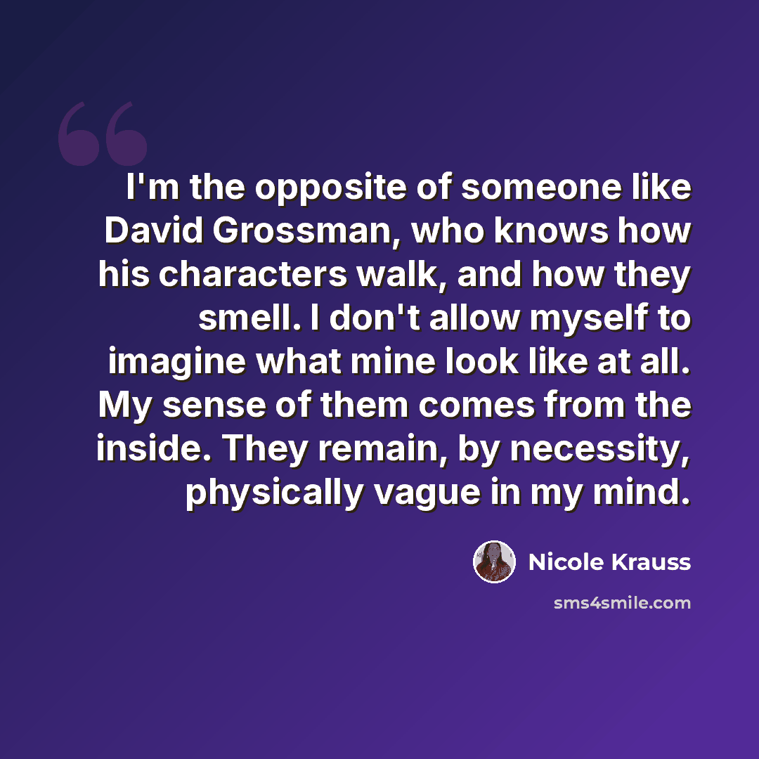 “I'm the opposite of someone like David Grossman, who knows how his characters walk, and how they smell. I don't allow myself to imagine what mine look like at all. My sense of them comes from the inside. They remain, by necessity, physically vague in my mind.” quote by Nicole Krauss