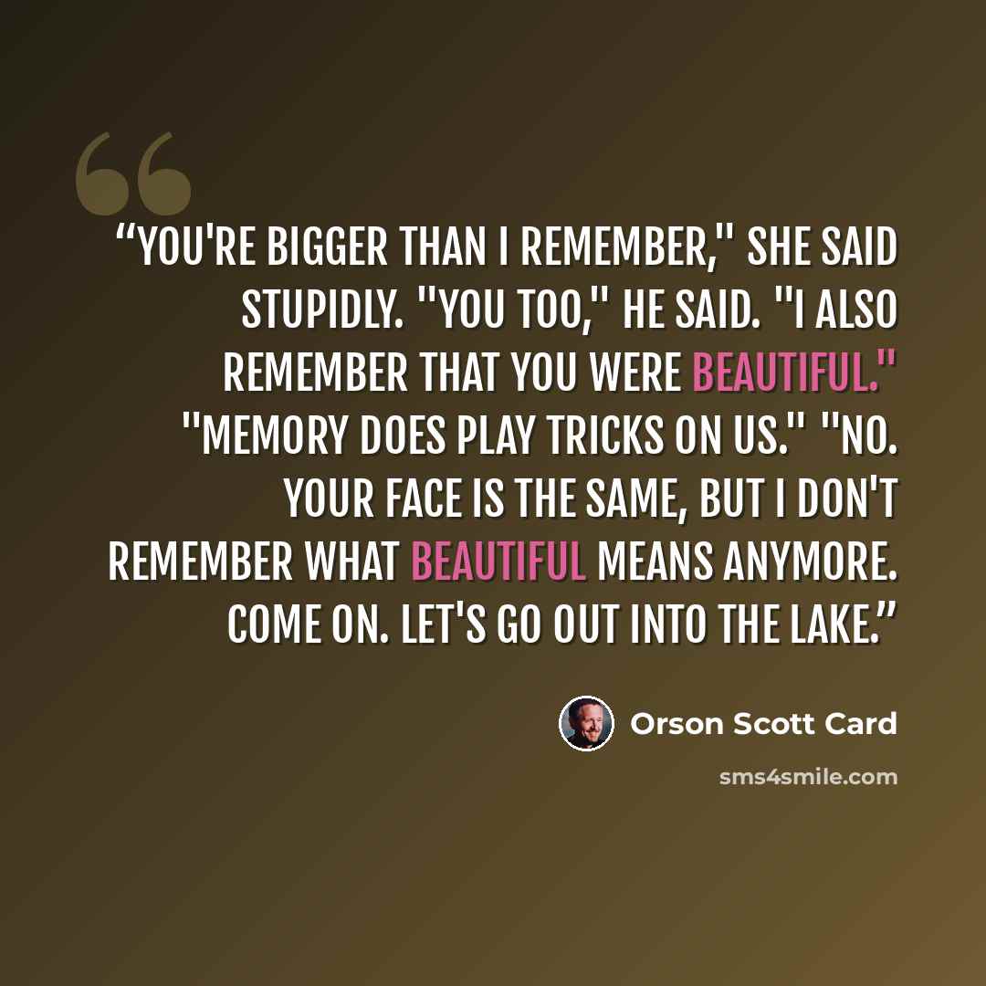 “You're bigger than I remember," she said stupidly. "You too," he said. "I also remember that you were beautiful." "Memory does play tricks on us." "No. Your face is the same, but I don't remember what beautiful means anymore. Come on. Let's go out into the lake.” quote by Orson Scott Card