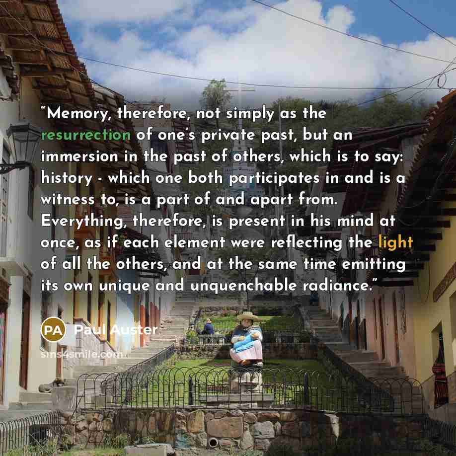 “Memory, therefore, not simply as the resurrection of one’s private past, but an immersion in the past of others, which is to say: history - which one both participates in and is a witness to, is a part of and apart from. Everything, therefore, is present in his mind at once, as if each element…” quote by Paul Auster